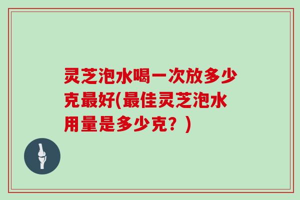 灵芝泡水喝一次放多少克好(佳灵芝泡水用量是多少克？)