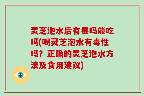 灵芝泡水后有毒吗能吃吗(喝灵芝泡水有毒性吗？正确的灵芝泡水方法及食用建议)