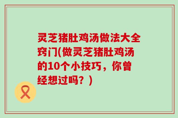 灵芝猪肚鸡汤做法大全窍门(做灵芝猪肚鸡汤的10个小技巧，你曾经想过吗？)