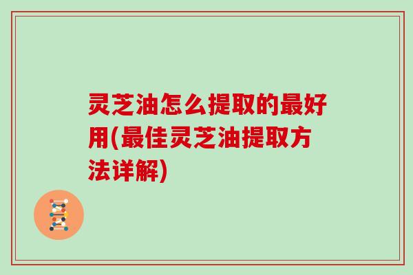 灵芝油怎么提取的好用(佳灵芝油提取方法详解)