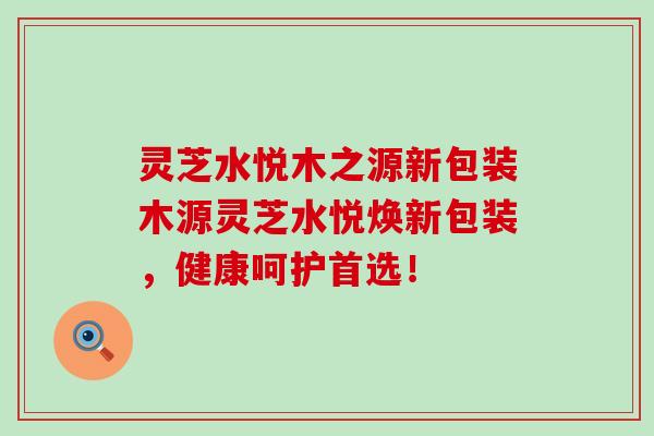 灵芝水悦木之源新包装木源灵芝水悦焕新包装，健康呵护首选！