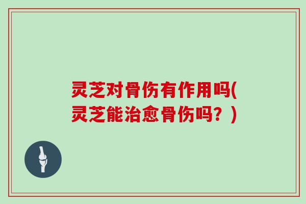 灵芝对骨伤有作用吗(灵芝能愈骨伤吗？)