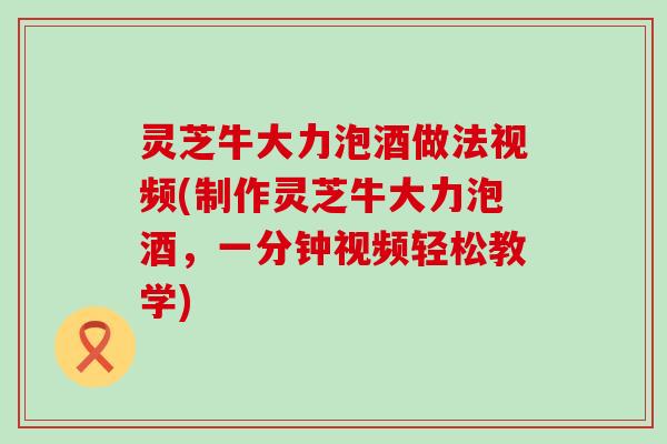 灵芝牛大力泡酒做法视频(制作灵芝牛大力泡酒，一分钟视频轻松教学)