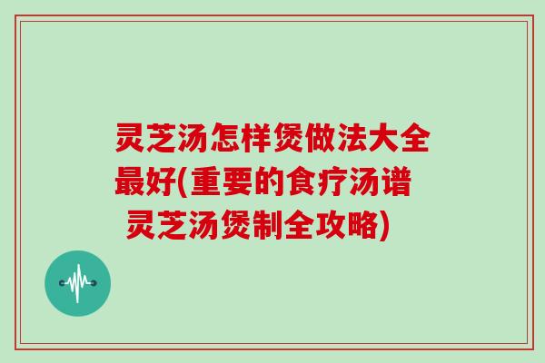 灵芝汤怎样煲做法大全好(重要的食疗汤谱 灵芝汤煲制全攻略)