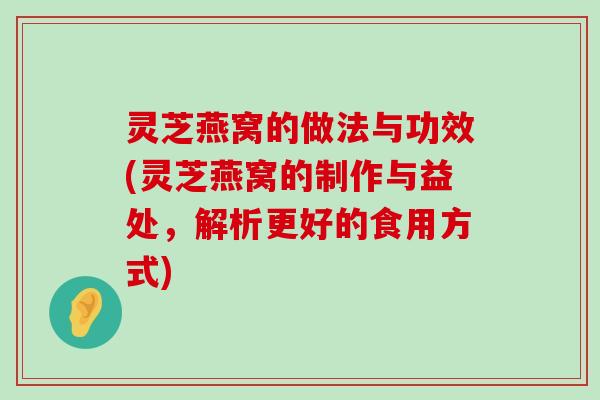 灵芝燕窝的做法与功效(灵芝燕窝的制作与益处，解析更好的食用方式)