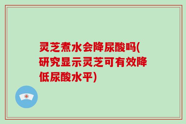 灵芝煮水会降尿酸吗(研究显示灵芝可有效降低尿酸水平)