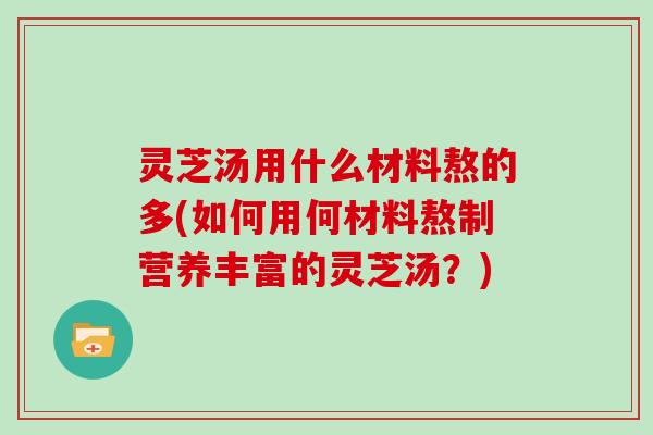 灵芝汤用什么材料熬的多(如何用何材料熬制营养丰富的灵芝汤？)