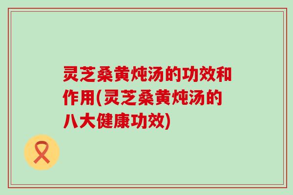 灵芝桑黄炖汤的功效和作用(灵芝桑黄炖汤的八大健康功效)