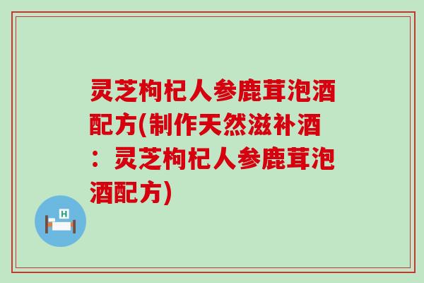 灵芝枸杞人参鹿茸泡酒配方(制作天然滋补酒：灵芝枸杞人参鹿茸泡酒配方)