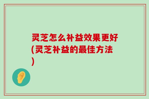 灵芝怎么补益效果更好(灵芝补益的佳方法)