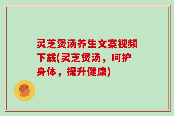 灵芝煲汤养生文案视频下载(灵芝煲汤，呵护身体，提升健康)