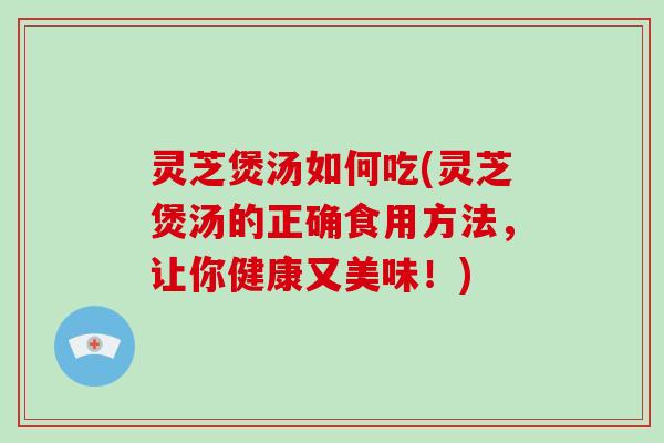 灵芝煲汤如何吃(灵芝煲汤的正确食用方法，让你健康又美味！)