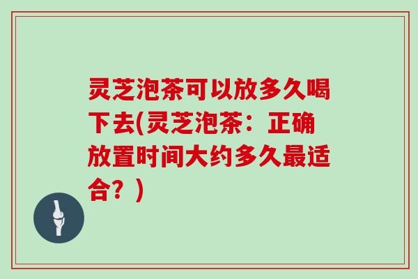 灵芝泡茶可以放多久喝下去(灵芝泡茶：正确放置时间大约多久适合？)