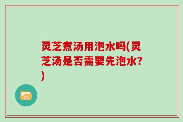 灵芝煮汤用泡水吗(灵芝汤是否需要先泡水？)