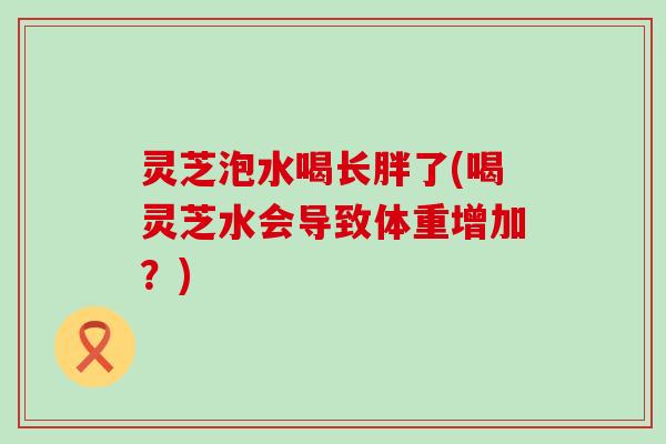 灵芝泡水喝长胖了(喝灵芝水会导致体重增加？)