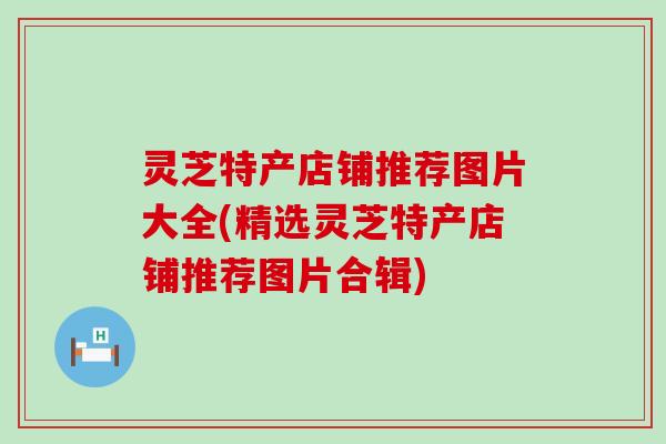 灵芝特产店铺推荐图片大全(精选灵芝特产店铺推荐图片合辑)