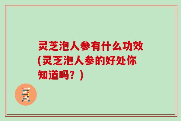 灵芝泡人参有什么功效(灵芝泡人参的好处你知道吗？)