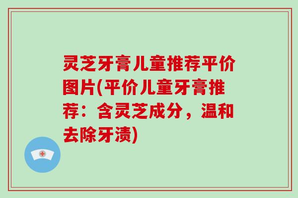 灵芝牙膏儿童推荐平价图片(平价儿童牙膏推荐：含灵芝成分，温和去除牙渍)