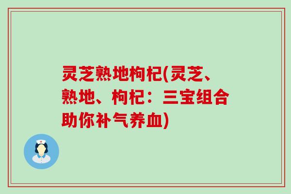 灵芝熟地枸杞(灵芝、熟地、枸杞：三宝组合助你)