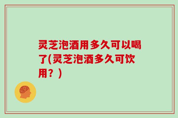 灵芝泡酒用多久可以喝了(灵芝泡酒多久可饮用？)