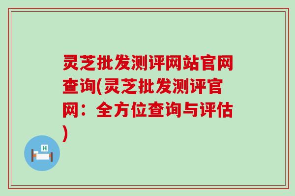 灵芝批发测评网站官网查询(灵芝批发测评官网：全方位查询与评估)