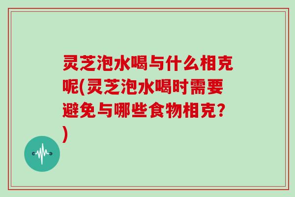 灵芝泡水喝与什么相克呢(灵芝泡水喝时需要避免与哪些食物相克？)