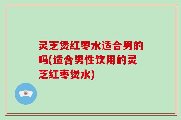 灵芝煲红枣水适合男的吗(适合男性饮用的灵芝红枣煲水)