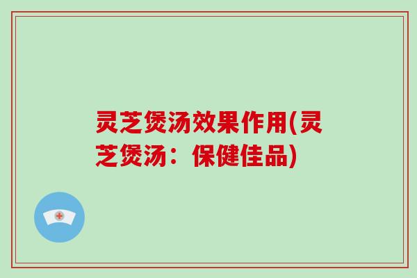 灵芝煲汤效果作用(灵芝煲汤：保健佳品)