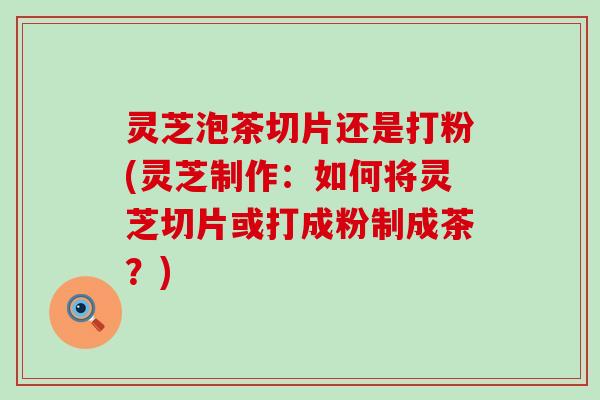 灵芝泡茶切片还是打粉(灵芝制作：如何将灵芝切片或打成粉制成茶？)