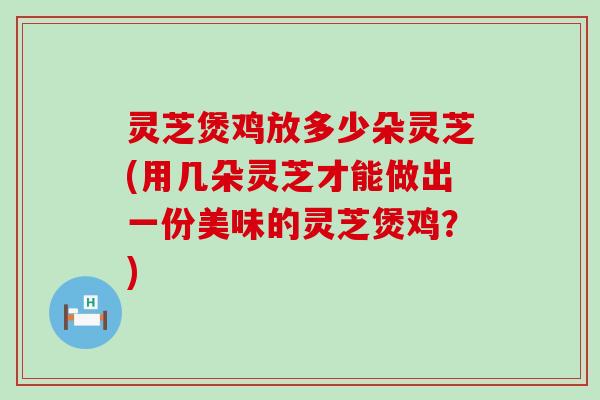 灵芝煲鸡放多少朵灵芝(用几朵灵芝才能做出一份美味的灵芝煲鸡？)