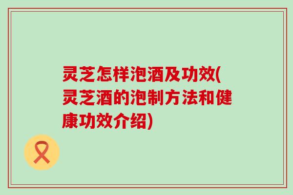 灵芝怎样泡酒及功效(灵芝酒的泡制方法和健康功效介绍)