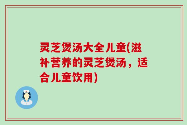 灵芝煲汤大全儿童(滋补营养的灵芝煲汤，适合儿童饮用)