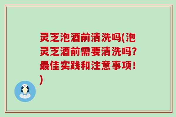 灵芝泡酒前清洗吗(泡灵芝酒前需要清洗吗？佳实践和注意事项！)