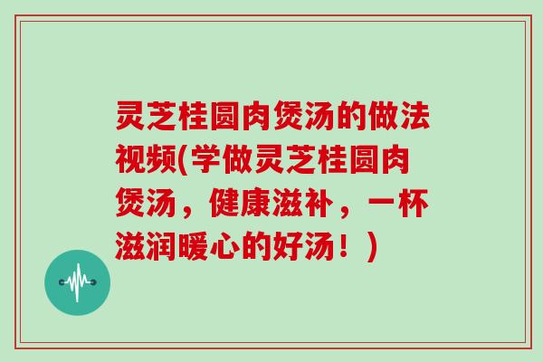 灵芝桂圆肉煲汤的做法视频(学做灵芝桂圆肉煲汤，健康滋补，一杯滋润暖心的好汤！)