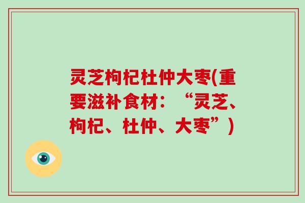 灵芝枸杞杜仲大枣(重要滋补食材：“灵芝、枸杞、杜仲、大枣”)