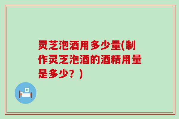 灵芝泡酒用多少量(制作灵芝泡酒的酒精用量是多少？)