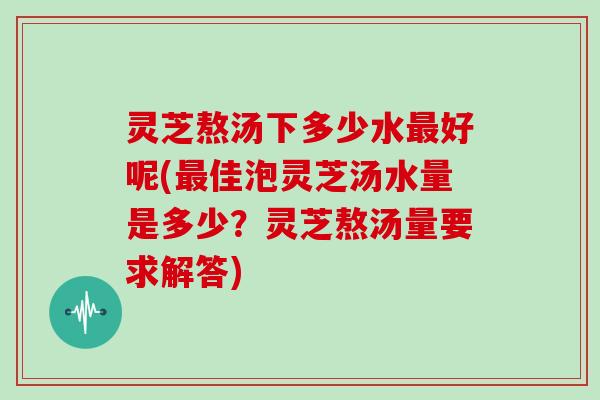 灵芝熬汤下多少水好呢(佳泡灵芝汤水量是多少？灵芝熬汤量要求解答)