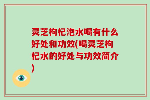 灵芝枸杞泡水喝有什么好处和功效(喝灵芝枸杞水的好处与功效简介)