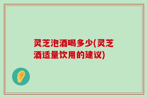 灵芝泡酒喝多少(灵芝酒适量饮用的建议)