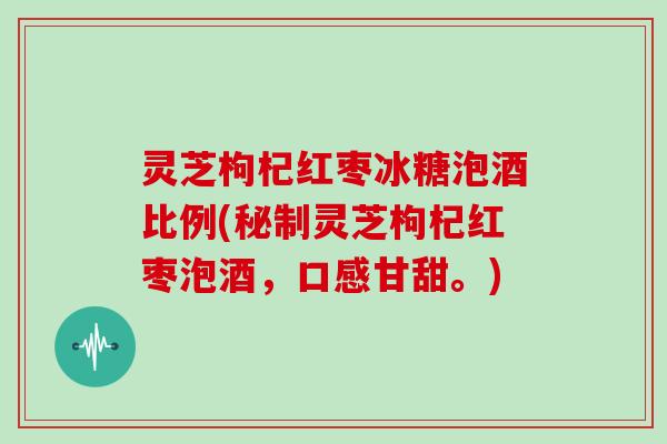 灵芝枸杞红枣冰糖泡酒比例(秘制灵芝枸杞红枣泡酒，口感甘甜。)