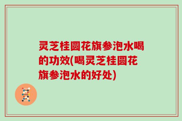 灵芝桂圆花旗参泡水喝的功效(喝灵芝桂圆花旗参泡水的好处)