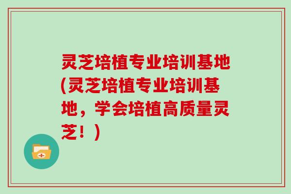 灵芝培植专业培训基地(灵芝培植专业培训基地，学会培植高质量灵芝！)