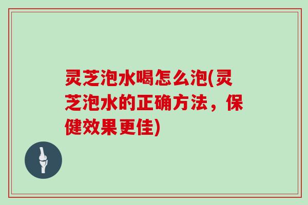 灵芝泡水喝怎么泡(灵芝泡水的正确方法，保健效果更佳)