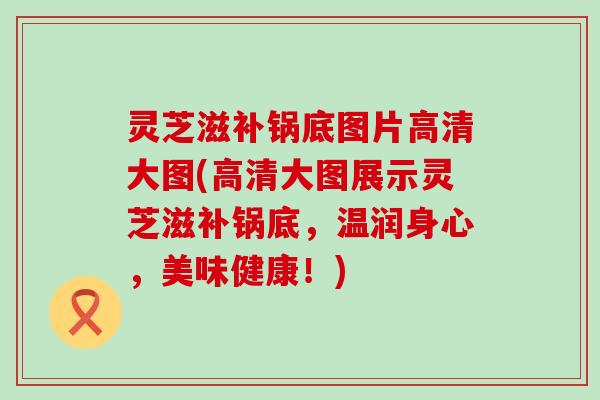 灵芝滋补锅底图片高清大图(高清大图展示灵芝滋补锅底，温润身心，美味健康！)