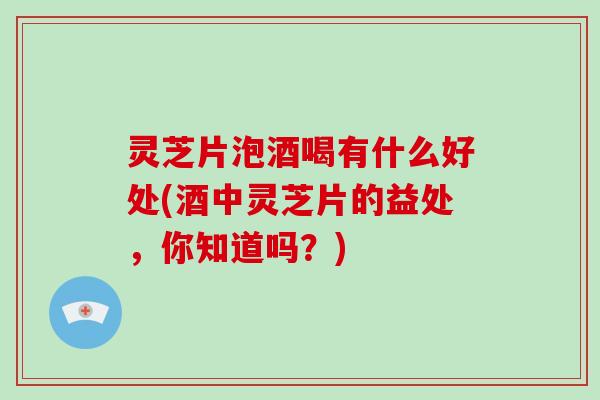 灵芝片泡酒喝有什么好处(酒中灵芝片的益处，你知道吗？)