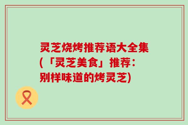 灵芝烧烤推荐语大全集(「灵芝美食」推荐：别样味道的烤灵芝)