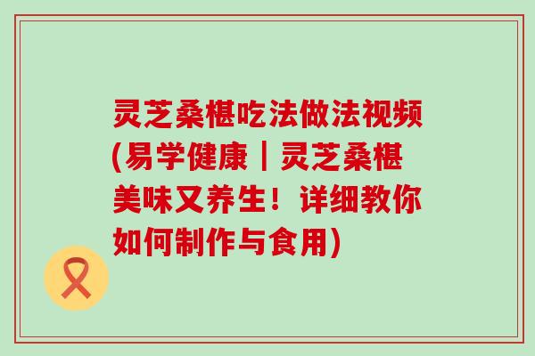 灵芝桑椹吃法做法视频(易学健康｜灵芝桑椹美味又养生！详细教你如何制作与食用)