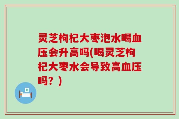 灵芝枸杞大枣泡水喝会升高吗(喝灵芝枸杞大枣水会导致高吗？)