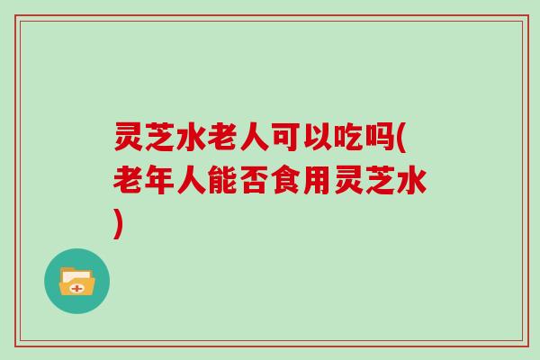 灵芝水老人可以吃吗(老年人能否食用灵芝水)