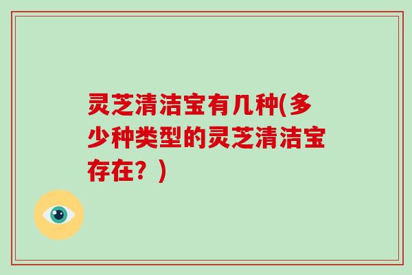 灵芝清洁宝有几种(多少种类型的灵芝清洁宝存在？)